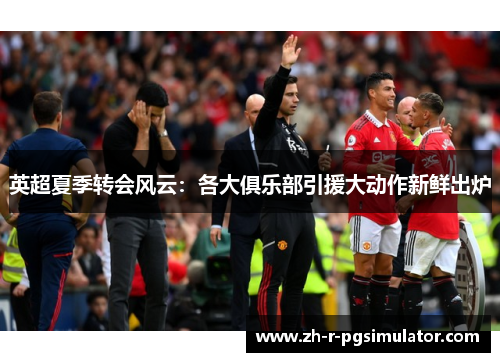 英超夏季转会风云:各大俱乐部引援大动作新鲜出炉 英超夏季转会风云:各大俱乐部引援大动作新鲜出炉