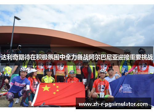 达利奇期待在积极氛围中全力备战阿尔巴尼亚迎接重要挑战 达利奇期待在积极氛围中全力备战阿尔巴尼亚迎接重要挑战