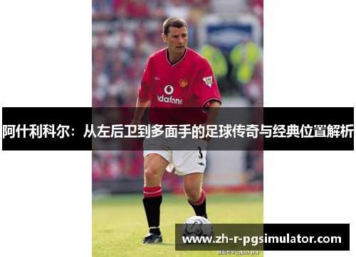 阿什利科尔:从左后卫到多面手的足球传奇与经典位置解析 阿什利科尔:从左后卫到多面手的足球传奇与经典位置解析