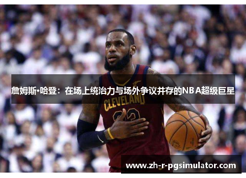 詹姆斯·哈登：在场上统治力与场外争议并存的NBA超级巨星