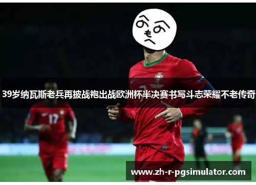 39岁纳瓦斯老兵再披战袍出战欧洲杯半决赛书写斗志荣耀不老传奇 39岁纳瓦斯老兵再披战袍出战欧洲杯半决赛书写斗志荣耀不老传奇