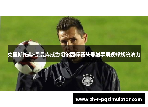 克里斯托弗·恩昆库成为切尔西杯赛头号射手展现锋线统治力 克里斯托弗·恩昆库成为切尔西杯赛头号射手展现锋线统治力