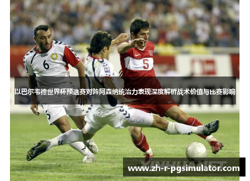 以巴尔韦德世界杯预选赛对阵阿森纳统治力表现深度解析战术价值与比赛影响 以巴尔韦德世界杯预选赛对阵阿森纳统治力表现深度解析战术价值与比赛影响