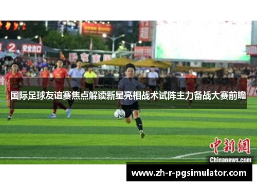 国际足球友谊赛焦点解读新星亮相战术试阵主力备战大赛前瞻 国际足球友谊赛焦点解读新星亮相战术试阵主力备战大赛前瞻