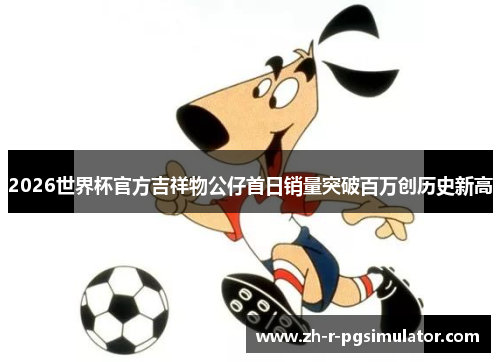 2026世界杯官方吉祥物公仔首日销量突破百万创历史新高